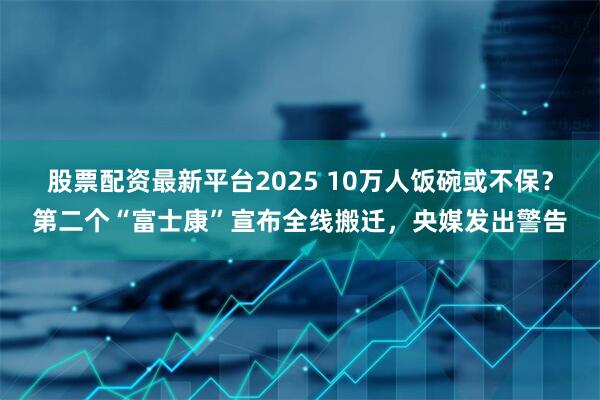 股票配资最新平台2025 10万人饭碗或不保？第二个“富士康”宣布全线搬迁，央媒发出警告