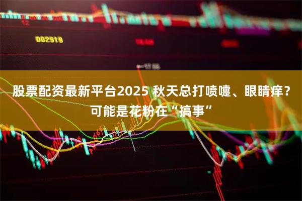 股票配资最新平台2025 秋天总打喷嚏、眼睛痒？可能是花粉在“搞事”