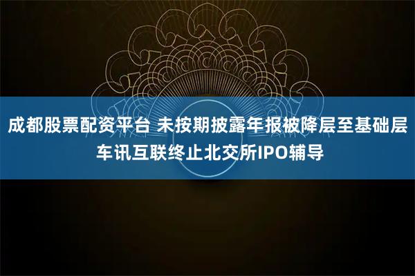 成都股票配资平台 未按期披露年报被降层至基础层 车讯互联终止北交所IPO辅导