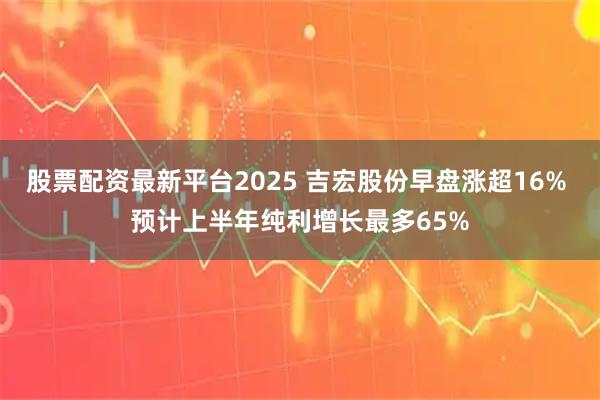 股票配资最新平台2025 吉宏股份早盘涨超16% 预计上半年纯利增长最多65%
