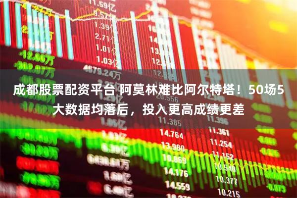 成都股票配资平台 阿莫林难比阿尔特塔！50场5大数据均落后，投入更高成绩更差