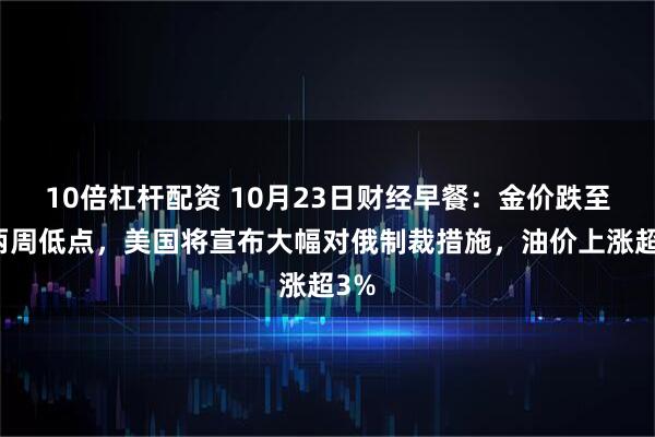 10倍杠杆配资 10月23日财经早餐：金价跌至近两周低点，美国将宣布大幅对俄制裁措施，油价上涨超3%