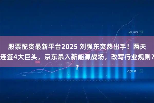 股票配资最新平台2025 刘强东突然出手！两天连签4大巨头，京东杀入新能源战场，改写行业规则？