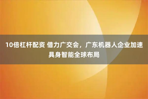 10倍杠杆配资 借力广交会，广东机器人企业加速具身智能全球布局