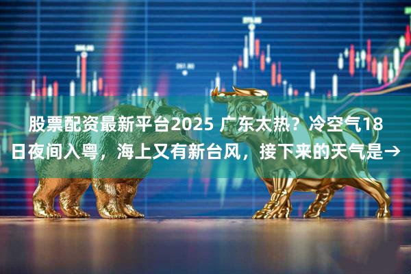 股票配资最新平台2025 广东太热？冷空气18日夜间入粤，海上又有新台风，接下来的天气是→