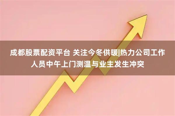 成都股票配资平台 关注今冬供暖|热力公司工作人员中午上门测温与业主发生冲突