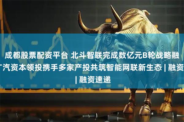 成都股票配资平台 北斗智联完成数亿元B轮战略融资 广汽资本领投携手多家产投共筑智能网联新生态 | 融资速递