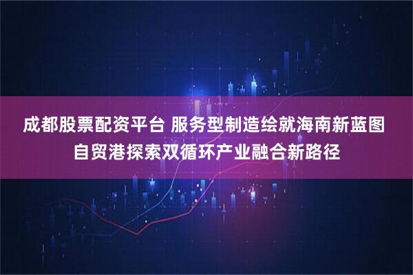 成都股票配资平台 服务型制造绘就海南新蓝图 自贸港探索双循环产业融合新路径