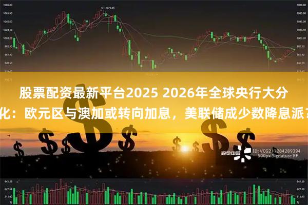 股票配资最新平台2025 2026年全球央行大分化：欧元区与澳加或转向加息，美联储成少数降息派？
