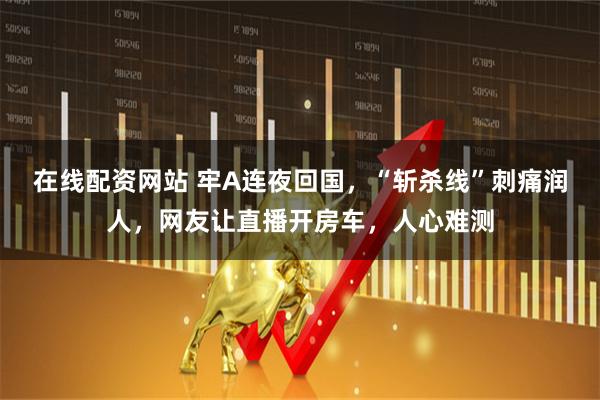 在线配资网站 牢A连夜回国，“斩杀线”刺痛润人，网友让直播开房车，人心难测