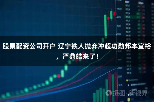 股票配资公司开户 辽宁铁人抛弃冲超功勋邦本宜裕，严鼎皓来了！