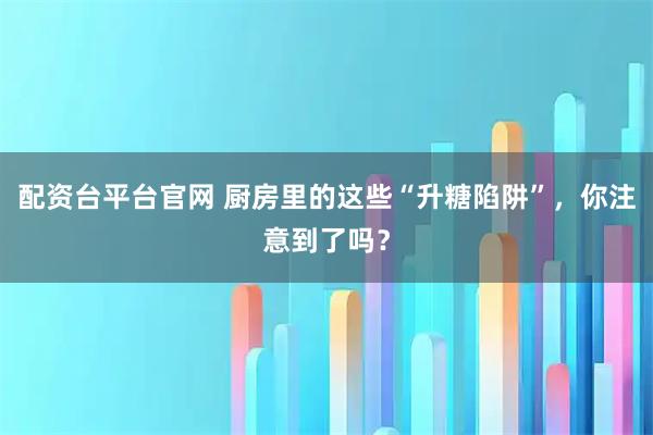 配资台平台官网 厨房里的这些“升糖陷阱”，你注意到了吗？