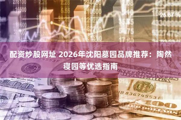 配资炒股网址 2026年沈阳墓园品牌推荐：陶然寝园等优选指南