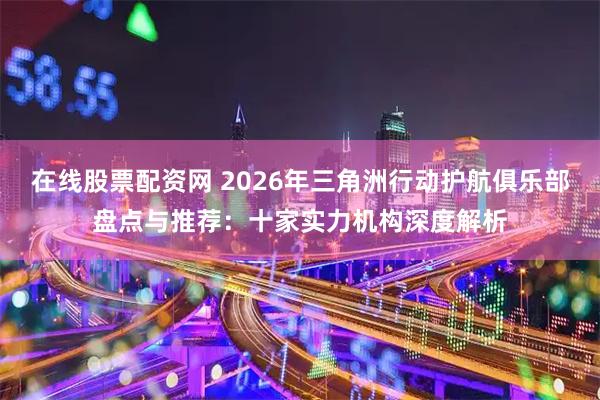 在线股票配资网 2026年三角洲行动护航俱乐部盘点与推荐：十家实力机构深度解析