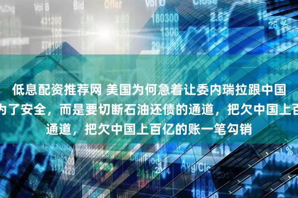 低息配资推荐网 美国为何急着让委内瑞拉跟中国翻脸？根本不是为了安全，而是要切断石油还债的通道，把欠中国上百亿的账一笔勾销