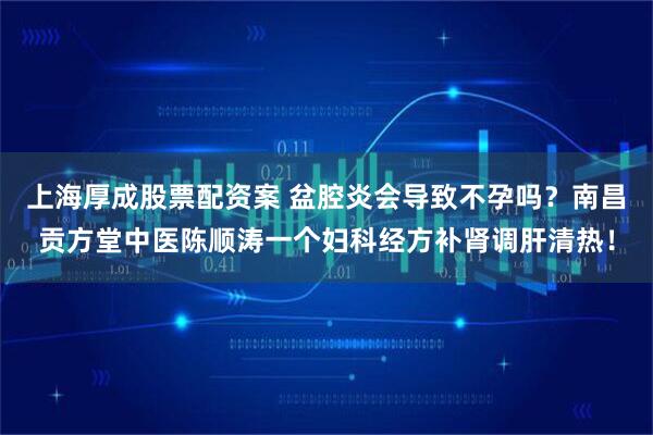 上海厚成股票配资案 盆腔炎会导致不孕吗？南昌贡方堂中医陈顺涛一个妇科经方补肾调肝清热！