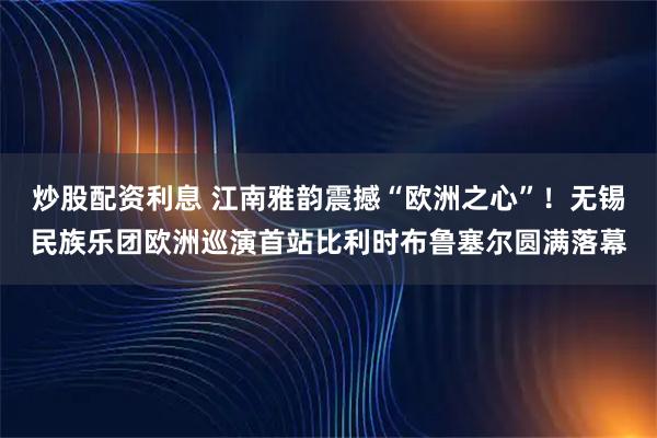 炒股配资利息 江南雅韵震撼“欧洲之心”！无锡民族乐团欧洲巡演首站比利时布鲁塞尔圆满落幕