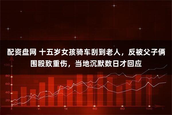 配资盘网 十五岁女孩骑车刮到老人，反被父子俩围殴致重伤，当地沉默数日才回应