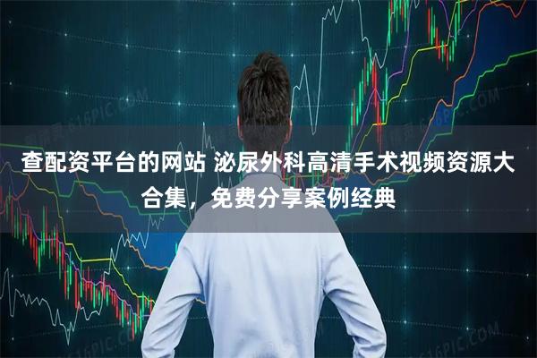 查配资平台的网站 泌尿外科高清手术视频资源大合集，免费分享案例经典