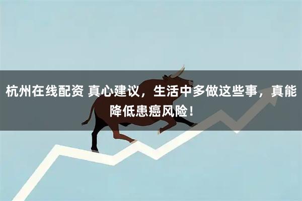 杭州在线配资 真心建议，生活中多做这些事，真能降低患癌风险！