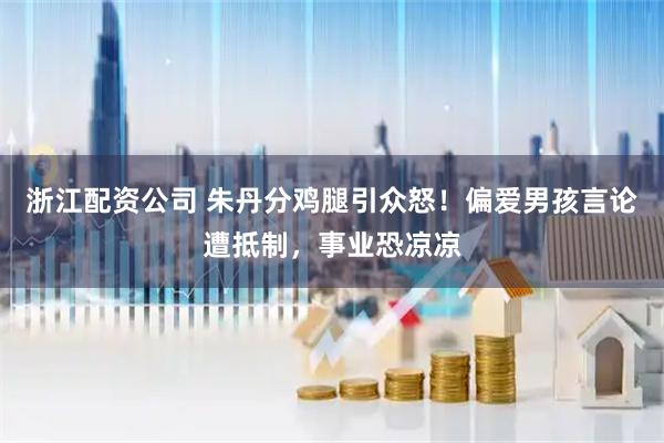 浙江配资公司 朱丹分鸡腿引众怒！偏爱男孩言论遭抵制，事业恐凉凉