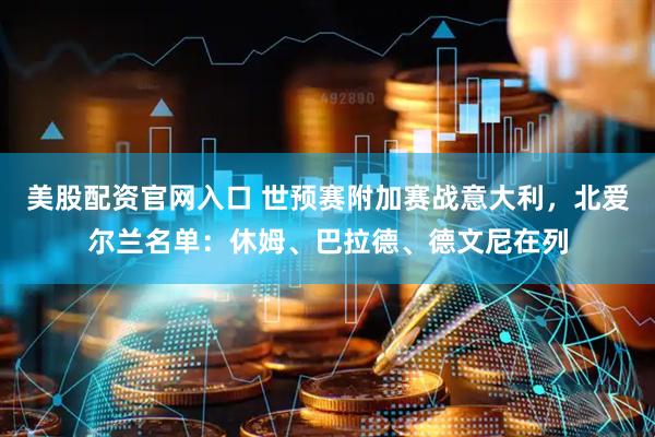 美股配资官网入口 世预赛附加赛战意大利，北爱尔兰名单：休姆、巴拉德、德文尼在列
