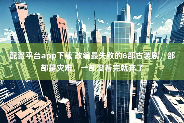 配资平台app下载 改编最失败的6部古装剧，部部是灾难，一部没看完就弃了