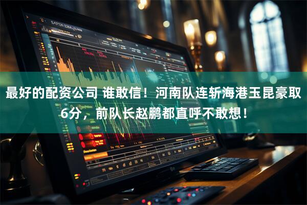 最好的配资公司 谁敢信！河南队连斩海港玉昆豪取6分，前队长赵鹏都直呼不敢想！