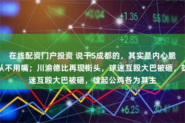 在线配资门户投资 说干S成都的，其实是内心脆弱的表现，强者从不用嘴；川渝德比再现街头，球迷互殴大巴被砸，雄起公鸡各为其主