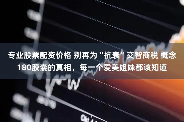 专业股票配资价格 别再为“抗衰”交智商税 概念180胶囊的真相，每一个爱美姐妹都该知道