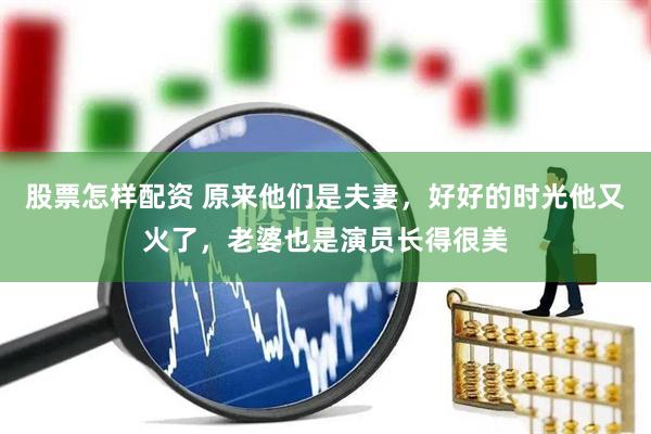 股票怎样配资 原来他们是夫妻，好好的时光他又火了，老婆也是演员长得很美