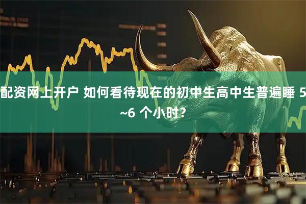 配资网上开户 如何看待现在的初中生高中生普遍睡 5~6 个小时？