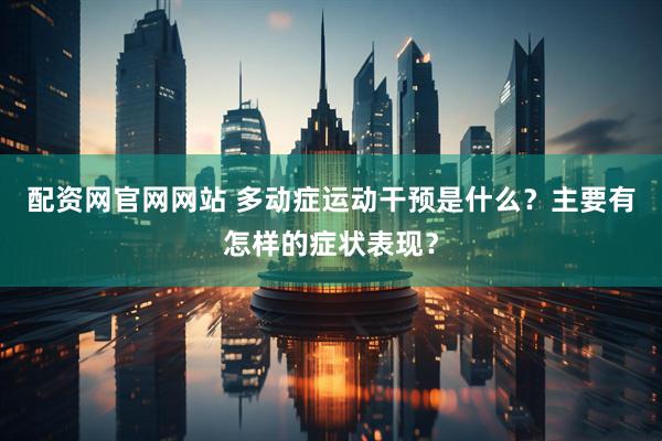 配资网官网网站 多动症运动干预是什么？主要有怎样的症状表现？