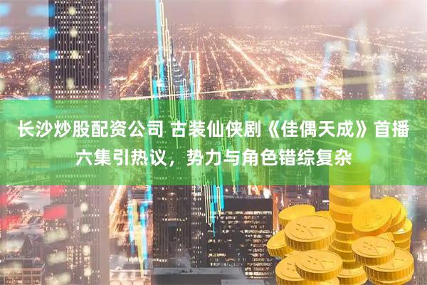 长沙炒股配资公司 古装仙侠剧《佳偶天成》首播六集引热议，势力与角色错综复杂