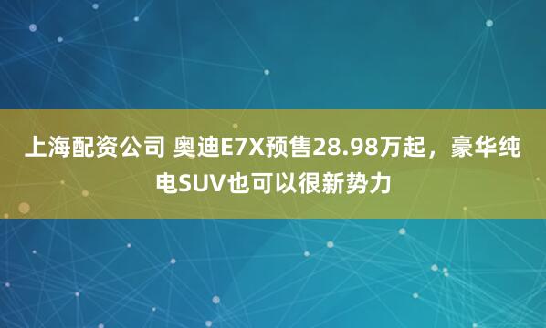 上海配资公司 奥迪E7X预售28.98万起，豪华纯电SUV也可以很新势力