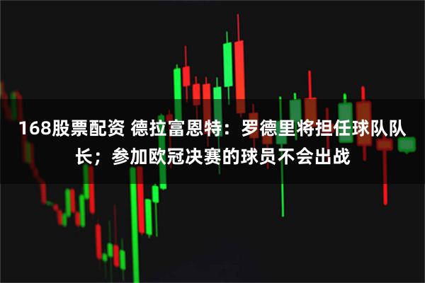 168股票配资 德拉富恩特：罗德里将担任球队队长；参加欧冠决赛的球员不会出战