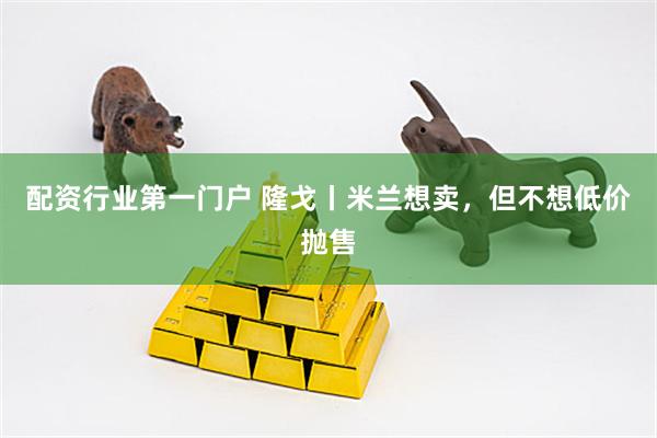 配资行业第一门户 隆戈丨米兰想卖，但不想低价抛售