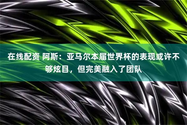 在线配资 阿斯：亚马尔本届世界杯的表现或许不够炫目，但完美融入了团队