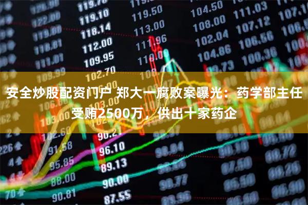 安全炒股配资门户 郑大一腐败案曝光：药学部主任受贿2500万，供出十家药企
